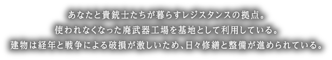 あなたと貴銃士たちが暮らすレジスタンスの拠点。使われなくなった廃武器工場を基地として利用している。建物は経年と戦争による破損が激しいため、日々修繕と整備が進められている。
